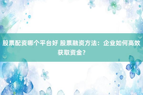 股票配资哪个平台好 股票融资方法：企业如何高效获取资金？