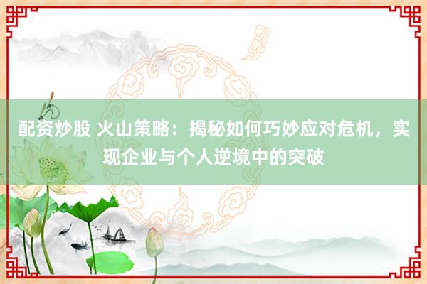 配资炒股 火山策略：揭秘如何巧妙应对危机，实现企业与个人逆境中的突破