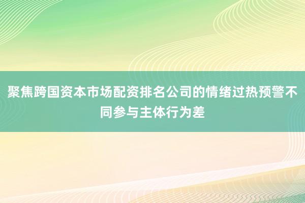 聚焦跨国资本市场配资排名公司的情绪过热预警不同参与主体行为差