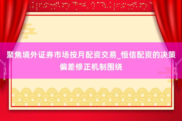 聚焦境外证券市场按月配资交易_恒信配资的决策偏差修正机制围绕