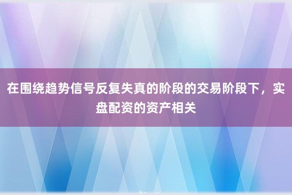 在围绕趋势信号反复失真的阶段的交易阶段下，实盘配资的资产相关