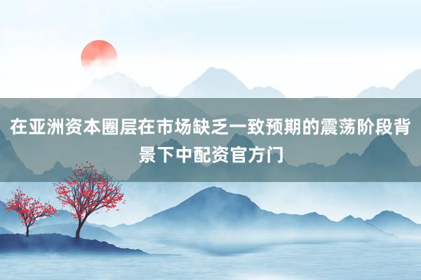 在亚洲资本圈层在市场缺乏一致预期的震荡阶段背景下中配资官方门