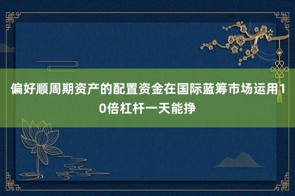 偏好顺周期资产的配置资金在国际蓝筹市场运用10倍杠杆一天能挣