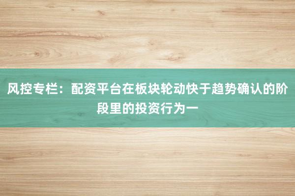 风控专栏：配资平台在板块轮动快于趋势确认的阶段里的投资行为一
