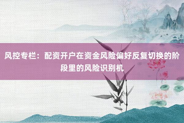风控专栏：配资开户在资金风险偏好反复切换的阶段里的风险识别机