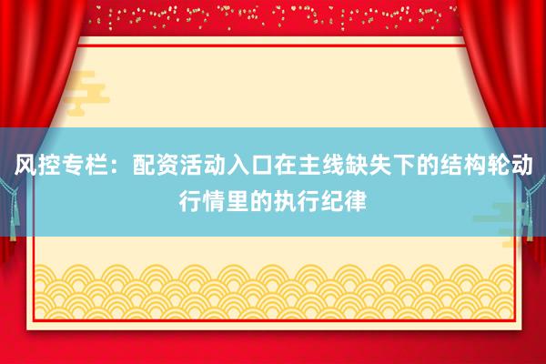 风控专栏：配资活动入口在主线缺失下的结构轮动行情里的执行纪律