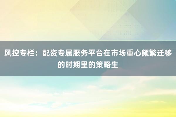 风控专栏：配资专属服务平台在市场重心频繁迁移的时期里的策略生