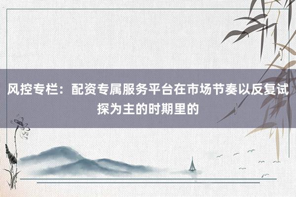 风控专栏：配资专属服务平台在市场节奏以反复试探为主的时期里的