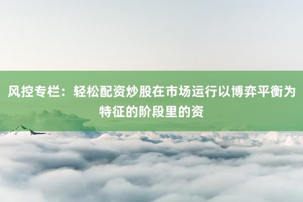 风控专栏：轻松配资炒股在市场运行以博弈平衡为特征的阶段里的资