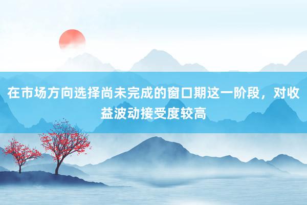 在市场方向选择尚未完成的窗口期这一阶段，对收益波动接受度较高