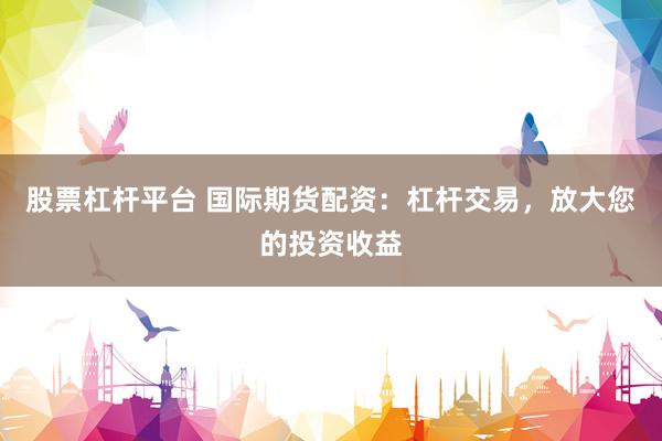 股票杠杆平台 国际期货配资：杠杆交易，放大您的投资收益