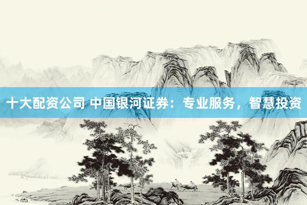 十大配资公司 中国银河证券：专业服务，智慧投资