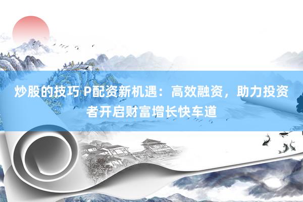 炒股的技巧 P配资新机遇：高效融资，助力投资者开启财富增长快车道