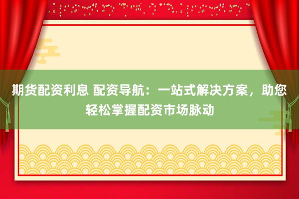 期货配资利息 配资导航：一站式解决方案，助您轻松掌握配资市场脉动