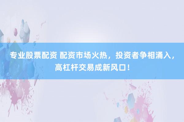 专业股票配资 配资市场火热，投资者争相涌入，高杠杆交易成新风口！