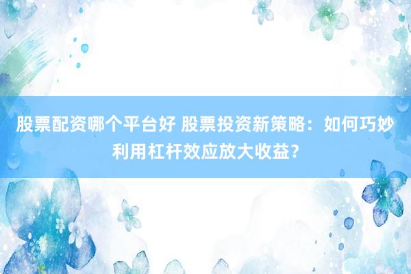 股票配资哪个平台好 股票投资新策略：如何巧妙利用杠杆效应放大收益？