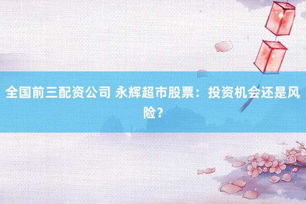 全国前三配资公司 永辉超市股票：投资机会还是风险？