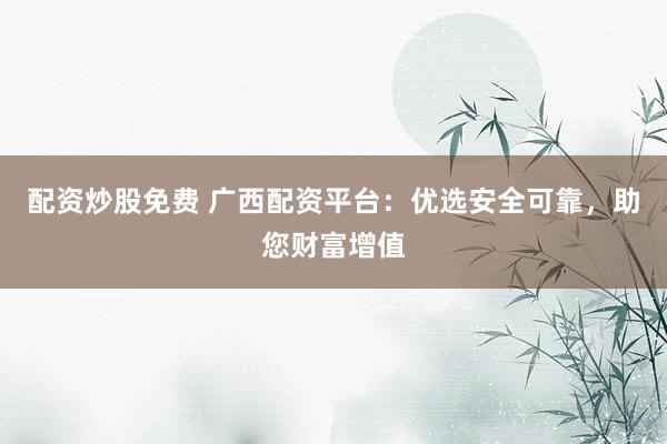 配资炒股免费 广西配资平台：优选安全可靠，助您财富增值