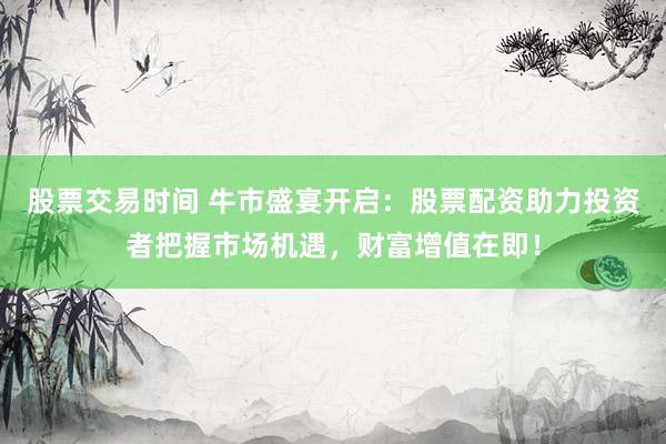 股票交易时间 牛市盛宴开启：股票配资助力投资者把握市场机遇，财富增值在即！