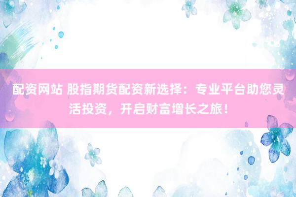 配资网站 股指期货配资新选择：专业平台助您灵活投资，开启财富增长之旅！