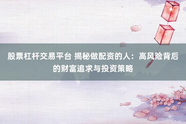 股票杠杆交易平台 揭秘做配资的人：高风险背后的财富追求与投资策略