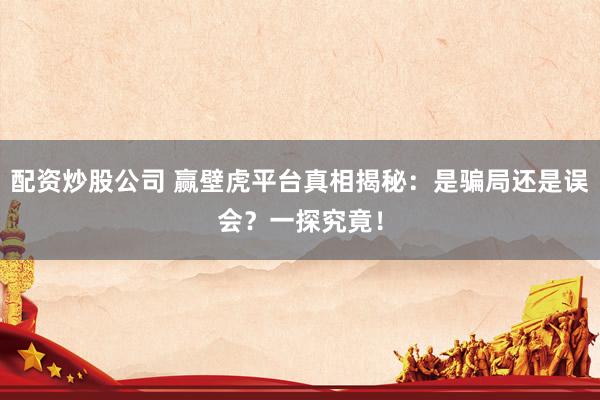 配资炒股公司 赢壁虎平台真相揭秘：是骗局还是误会？一探究竟！