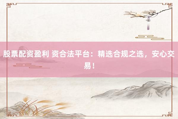 股票配资盈利 资合法平台：精选合规之选，安心交易！