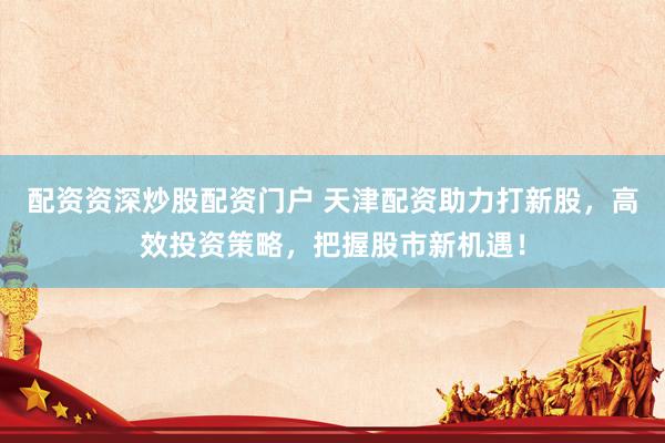 配资资深炒股配资门户 天津配资助力打新股，高效投资策略，把握股市新机遇！