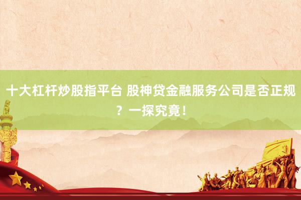 十大杠杆炒股指平台 股神贷金融服务公司是否正规？一探究竟！