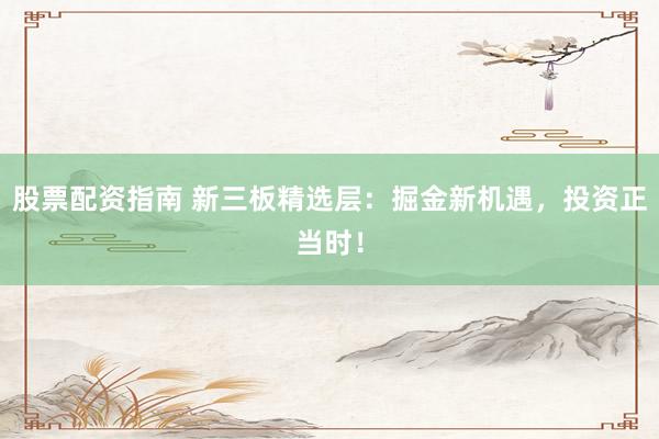 股票配资指南 新三板精选层：掘金新机遇，投资正当时！