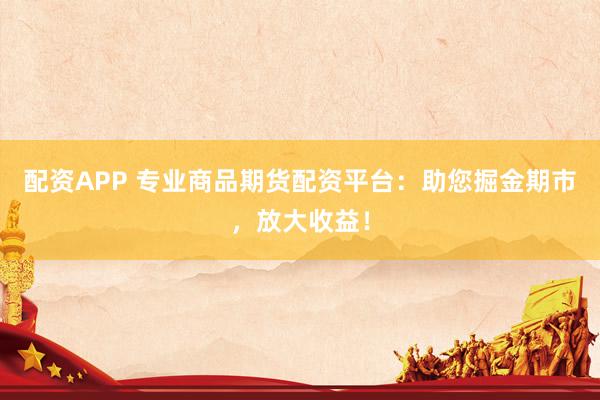 配资APP 专业商品期货配资平台：助您掘金期市，放大收益！