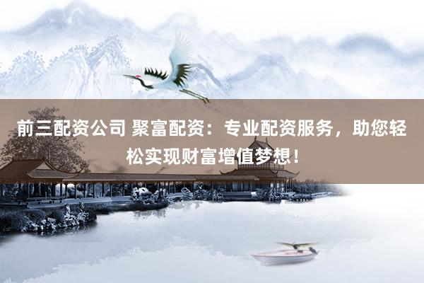 前三配资公司 聚富配资：专业配资服务，助您轻松实现财富增值梦想！