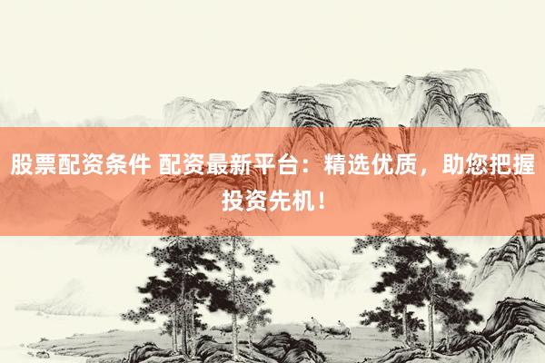 股票配资条件 配资最新平台：精选优质，助您把握投资先机！