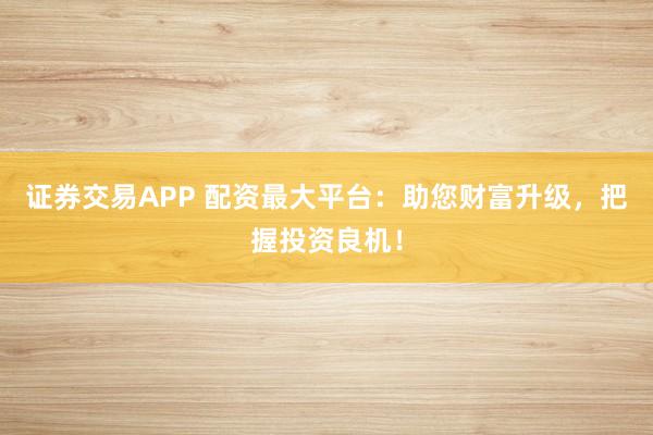 证券交易APP 配资最大平台：助您财富升级，把握投资良机！