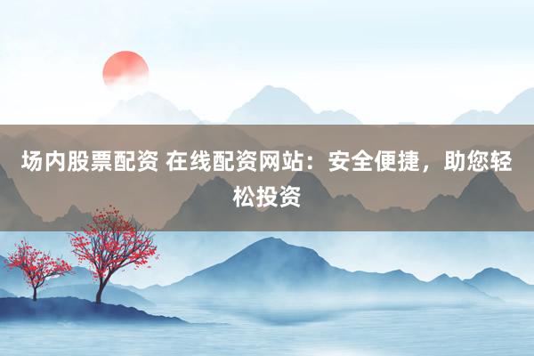 场内股票配资 在线配资网站：安全便捷，助您轻松投资