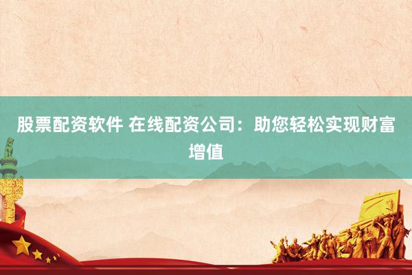 股票配资软件 在线配资公司：助您轻松实现财富增值