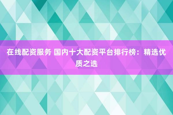 在线配资服务 国内十大配资平台排行榜：精选优质之选