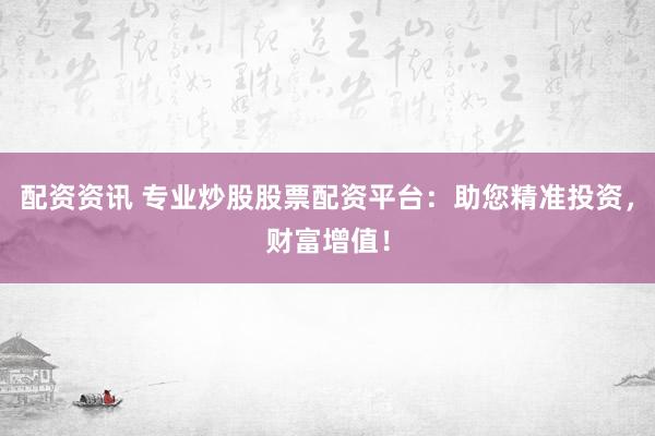 配资资讯 专业炒股股票配资平台：助您精准投资，财富增值！