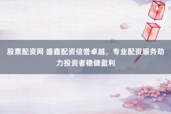 股票配资网 盛鑫配资信誉卓越，专业配资服务助力投资者稳健盈利