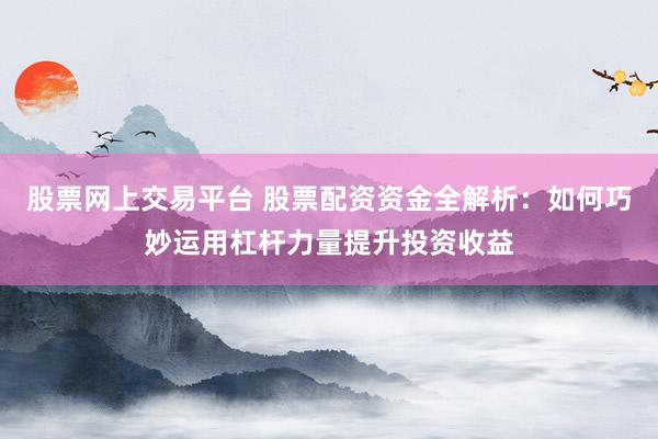 股票网上交易平台 股票配资资金全解析：如何巧妙运用杠杆力量提升投资收益