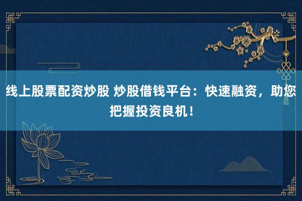 线上股票配资炒股 炒股借钱平台：快速融资，助您把握投资良机！
