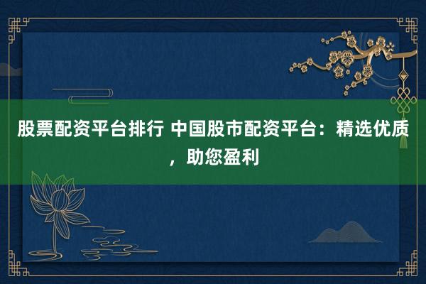 股票配资平台排行 中国股市配资平台：精选优质，助您盈利