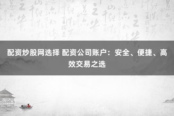 配资炒股网选择 配资公司账户：安全、便捷、高效交易之选