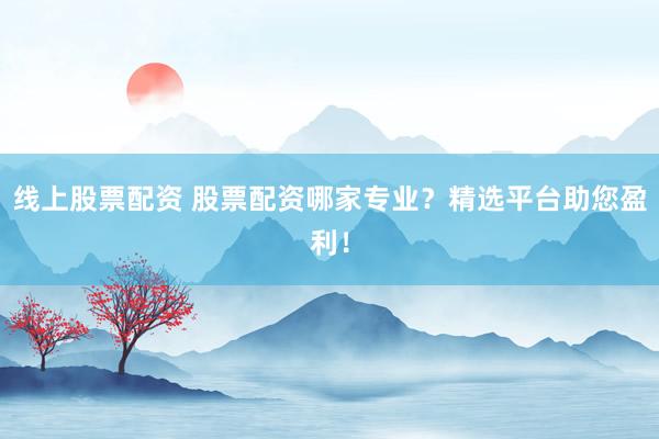 线上股票配资 股票配资哪家专业？精选平台助您盈利！