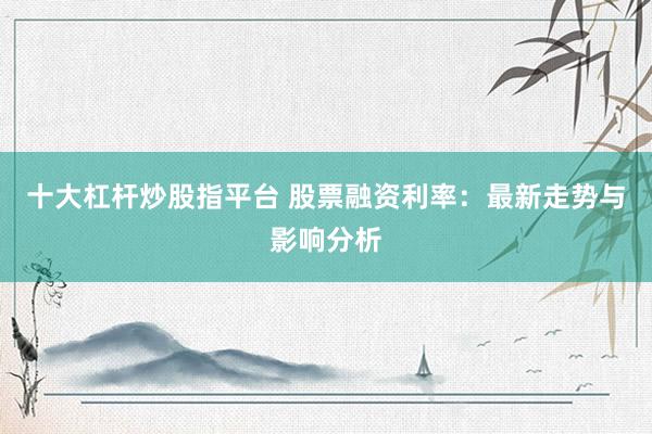 十大杠杆炒股指平台 股票融资利率：最新走势与影响分析