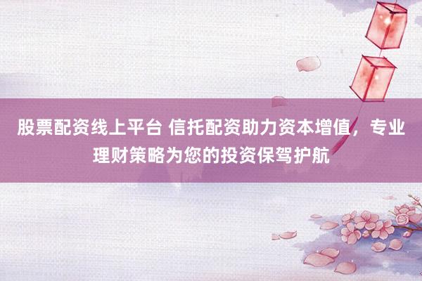 股票配资线上平台 信托配资助力资本增值，专业理财策略为您的投资保驾护航