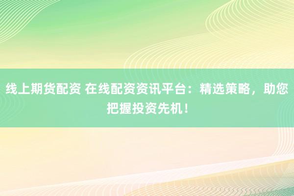 线上期货配资 在线配资资讯平台：精选策略，助您把握投资先机！