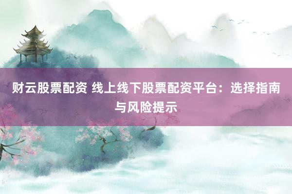 财云股票配资 线上线下股票配资平台：选择指南与风险提示