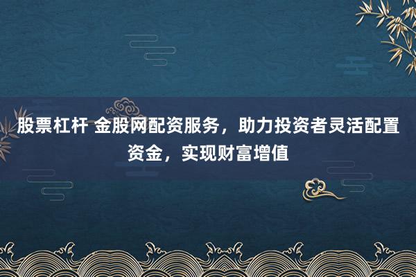 股票杠杆 金股网配资服务，助力投资者灵活配置资金，实现财富增值