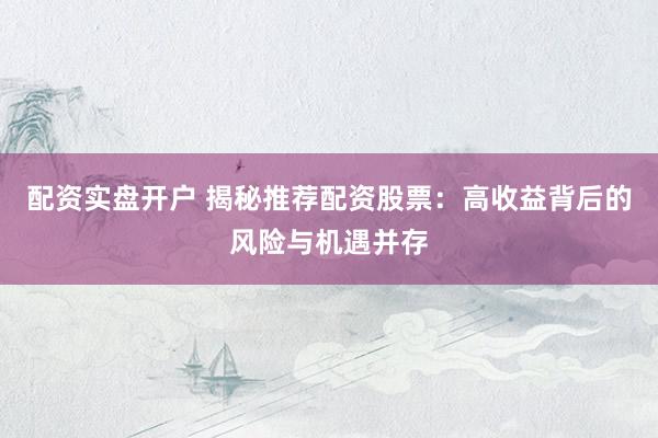 配资实盘开户 揭秘推荐配资股票：高收益背后的风险与机遇并存